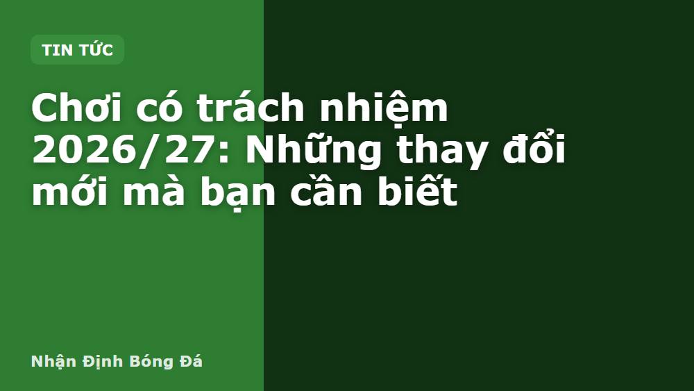Chơi có trách nhiệm 2026/27: Những thay đổi mới mà bạn cần biết